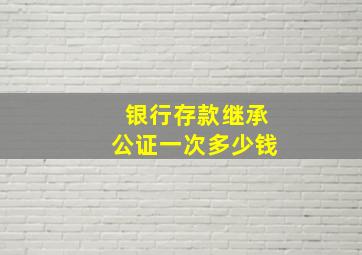 银行存款继承公证一次多少钱