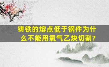 铸铁的熔点低于钢件,为什么不能用氧气,乙炔切割?