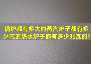 锅炉都有多大的,蒸汽炉子都有多少吨的,热水炉子都有多少兆瓦的?