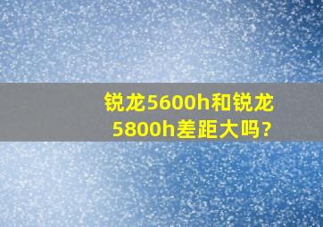 锐龙5600h和锐龙5800h差距大吗?