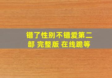 错了性别不错爱第二部 完整版 在线跪等