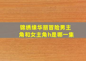 锦绣缘华丽冒险男主角和女主角h是哪一集