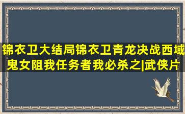 锦衣卫大结局,锦衣卫青龙决战西域鬼女,阻我任务者,我必杀之|武侠片|...