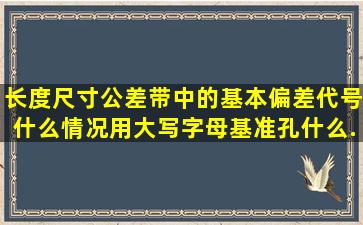 长度尺寸公差带中的基本偏差代号什么情况用大写字母(基准孔),什么...