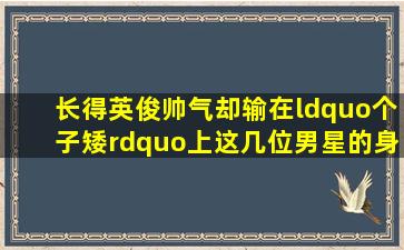 长得英俊帅气,却输在“个子矮”上,这几位男星的身高成“硬伤”