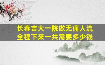 长春吉大一院做无痛人流全程下来一共需要多少钱