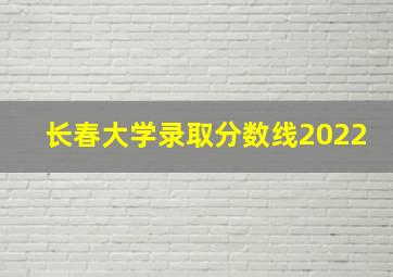 长春大学录取分数线2022