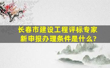 长春市建设工程评标专家新申报办理条件是什么?