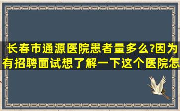 长春市通源医院患者量多么?因为有招聘面试,想了解一下这个医院怎么