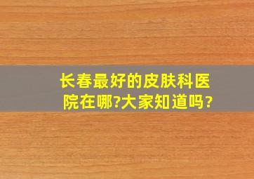 长春最好的皮肤科医院在哪?大家知道吗?