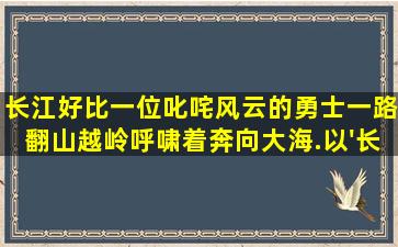 长江,好比一位叱咤风云的勇士,一路翻山越岭,呼啸着奔向大海.以'长江'...