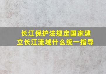 长江保护法规定国家建立长江流域什么统一指导