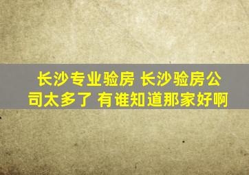 长沙专业验房 长沙验房公司太多了, 有谁知道那家好啊