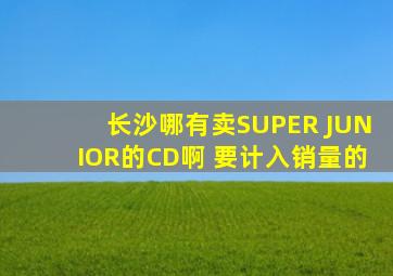 长沙哪有卖SUPER JUNIOR的CD啊 要计入销量的