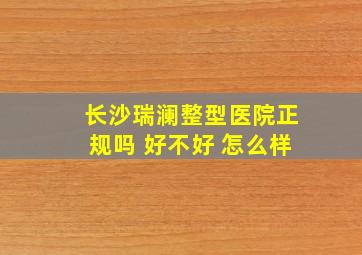 长沙瑞澜整型医院正规吗 好不好 怎么样