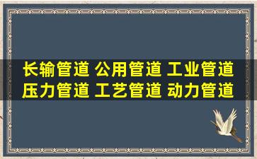 长输管道 公用管道 工业管道 压力管道 工艺管道 动力管道 都是怎么...