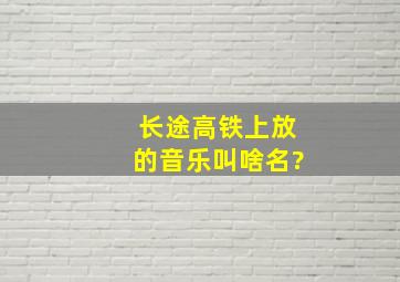 长途高铁上放的音乐叫啥名?