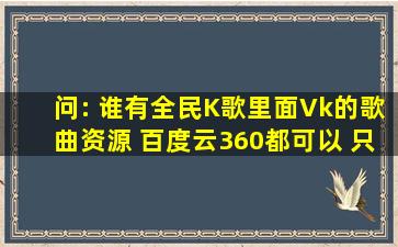 问: 谁有全民K歌里面Vk的歌曲资源 百度云360都可以 只要是mp3的