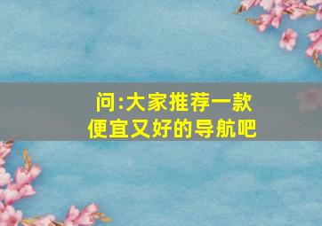 问:大家推荐一款便宜又好的导航吧,