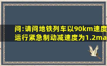 问:请问地铁列车以90km速度运行,紧急制动减速度为1.2m/s2 ,请问...