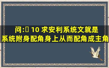 问:￼ 10 求安利系统文,就是系统附身配角身上,从而配角成主角的故事,...