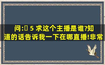 问:￼ 5 求这个主播是谁?知道的话告诉我一下在哪直播!非常感谢。