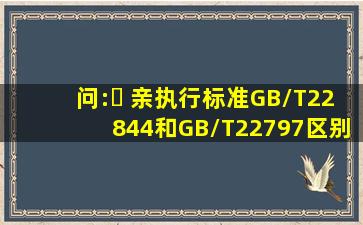 问:￼ 亲,执行标准GB/T22844和GB/T22797区别