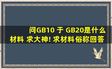 问GB10 于 GB20是什么材料 求大神! 求材料俗称回答好追加分数啊!!!