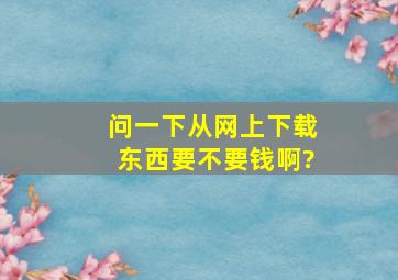 问一下,从网上下载东西,要不要钱啊?