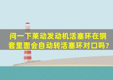 问一下,莱动发动机活塞环在钢套里面会自动转,活塞环对口吗?