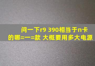 问一下r9 390相当于n卡的哪=一=款 ,大概要用多大电源