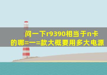 问一下r9390相当于n卡的哪=一=款大概要用多大电源