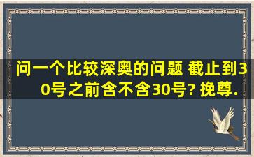 问一个比较深奥的问题 截止到30号之前含不含30号? 挽尊。。。。...