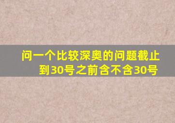 问一个比较深奥的问题截止到30号之前含不含30号(