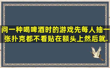 问一种喝啤酒时的游戏,先每人抽一张扑克,都不看贴在额头上,然后就...