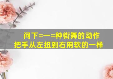 问下=一=种街舞的动作,把手从左扭到右,用软的一样