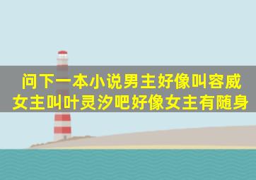 问下一本小说。男主好像叫容威女主叫叶灵汐吧好像。女主有随身