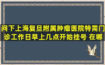 问下上海复旦附属肿瘤医院特需门诊工作日早上几点开始挂号 在哪里...