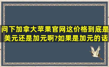 问下加拿大苹果官网,这价格到底是美元还是加元啊?如果是加元的话...