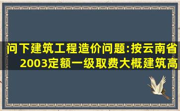 问下建筑工程造价问题:按云南省2003定额一级取费,大概建筑(高层)一...