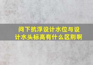 问下抗浮设计水位与设计水头标高有什么区别啊(