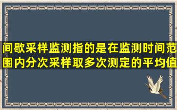 间歇采样监测指的是在监测时间范围内分次采样,取多次测定的平均值...