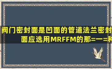 阀门密封面是凹面的,管道法兰密封面应选用M,RF,FM的那=一=种呢!