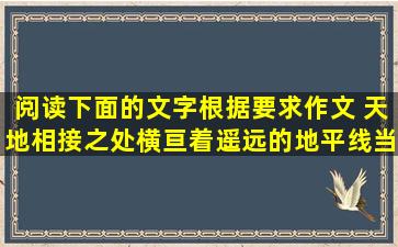 阅读下面的文字,根据要求作文。 天地相接之处,横亘着遥远的地平线,当...