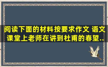 阅读下面的材料,按要求作文。 语文课堂上,老师在讲到杜甫的《春望》...