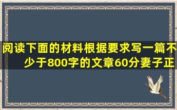 阅读下面的材料,根据要求写一篇不少于800字的文章。(60分)妻子正在...