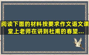 阅读下面的材料按要求作文。语文课堂上老师在讲到杜甫的《春望》...