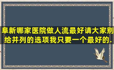 阜新哪家医院做人流最好,请大家别给并列的选项,我只要一个最好的,...