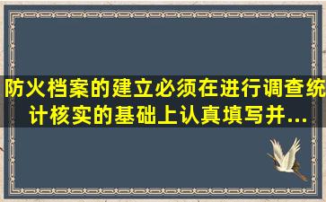 防火档案的建立必须在进行调查、统计、核实的基础上认真填写,并...