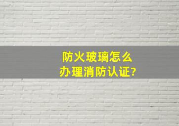 防火玻璃怎么办理消防认证?